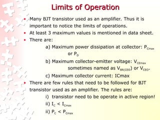 Limits of Operation
Limits of Operation
• Many BJT transistor used as an amplifier. Thus it is
important to notice the limits of operations.
• At least 3 maximum values is mentioned in data sheet.
• There are:
a) Maximum power dissipation at collector: PCmax
or PD
b) Maximum collector-emitter voltage: VCEmax
sometimes named as VBR(CEO) or VCEO.
c) Maximum collector current: ICmax
• There are few rules that need to be followed for BJT
transistor used as an amplifier. The rules are:
i) transistor need to be operate in active region!
ii) IC < ICmax
ii) PC < PCmax
 