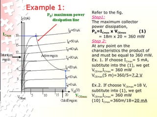 Refer to the fig.
Step1:
The maximum collector
power dissipation,
PD=ICmax x VCEmax (1)
= 18m x 20 = 360 mW
Step 2:
At any point on the
characteristics the product of
and must be equal to 360 mW.
Ex. 1. If choose ICmax= 5 mA,
subtitute into the (1), we get
VCEmaxICmax= 360 mW
VCEmax(5 m)=360/5=7.2 V
Ex.2. If choose VCEmax=18 V,
subtitute into (1), we get
VCEmaxICmax= 360 mW
(10) ICmax=360m/18=20 mA
 
