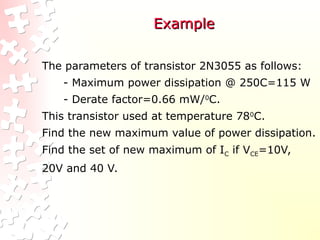 Example
Example
The parameters of transistor 2N3055 as follows:
- Maximum power dissipation @ 250C=115 W
- Derate factor=0.66 mW/0
C.
This transistor used at temperature 780
C.
Find the new maximum value of power dissipation.
Find the set of new maximum of IC if VCE=10V,
20V and 40 V.
 