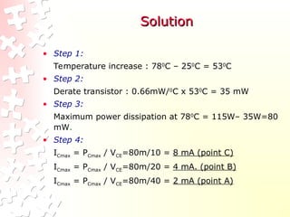 Solution
Solution
• Step 1:
Temperature increase : 780
C – 250
C = 530
C
• Step 2:
Derate transistor : 0.66mW/0
C x 530
C = 35 mW
• Step 3:
Maximum power dissipation at 780
C = 115W– 35W=80
mW.
• Step 4:
ICmax = PCmax / VCE=80m/10 = 8 mA (point C)
ICmax = PCmax / VCE=80m/20 = 4 mA. (point B)
ICmax = PCmax / VCE=80m/40 = 2 mA (point A)
 