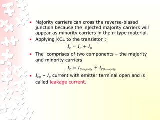 • Majority carriers can cross the reverse-biased
junction because the injected majority carriers will
appear as minority carriers in the n-type material.
• Applying KCL to the transistor :
IE = IC + IB
• The comprises of two components – the majority
and minority carriers
IC = ICmajority + ICOminority
• ICO – IC current with emitter terminal open and is
called leakage current.
 