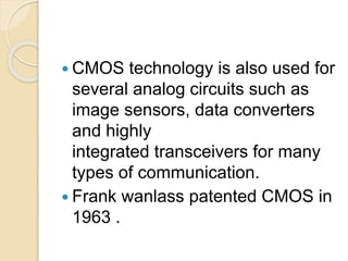  CMOS technology is also used for
several analog circuits such as
image sensors, data converters
and highly
integrated transceivers for many
types of communication.
 Frank wanlass patented CMOS in
1963 .
 