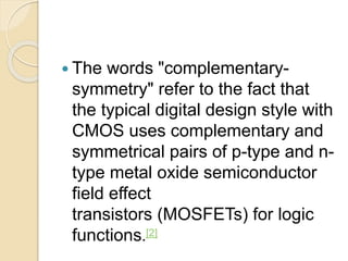  The words "complementary-
symmetry" refer to the fact that
the typical digital design style with
CMOS uses complementary and
symmetrical pairs of p-type and n-
type metal oxide semiconductor
field effect
transistors (MOSFETs) for logic
functions.[2]
 