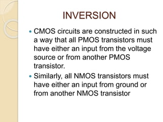 INVERSION
 CMOS circuits are constructed in such
a way that all PMOS transistors must
have either an input from the voltage
source or from another PMOS
transistor.
 Similarly, all NMOS transistors must
have either an input from ground or
from another NMOS transistor
 
