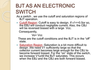 BJT AS AN ELECTRONIC
SWITCH
As a switch , we use the cutoff and saturation regions of
BJT operation.
 Cutoff Region: Cutoff is easy to design. If v1<=0.5or so,
the EBJ will conduct negligible current. Also, the CBJ
will be reversed biased with a large Vcc.
Consequently,
Vo= Vcc
These are the cutoff conditions and the BJT is in the “off”
state.
 Saturation Region :Saturation is a bit more difficult to
design .We need V1 sufficiently large so that the
collector current becomes large enough for the CBJ to
become forward biased. For the “on” state of the switch,
we increase V1until the BJT saturates. This occurs
when the EBJ and the CBJ are both forward biased.
 