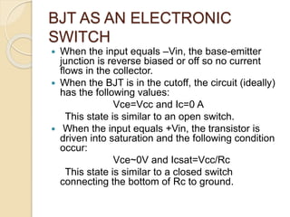 BJT AS AN ELECTRONIC
SWITCH
 When the input equals –Vin, the base-emitter
junction is reverse biased or off so no current
flows in the collector.
 When the BJT is in the cutoff, the circuit (ideally)
has the following values:
Vce=Vcc and Ic=0 A
This state is similar to an open switch.
 When the input equals +Vin, the transistor is
driven into saturation and the following condition
occur:
Vce~0V and Icsat=Vcc/Rc
This state is similar to a closed switch
connecting the bottom of Rc to ground.
 