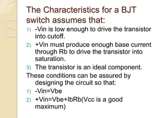 The Characteristics for a BJT
switch assumes that:
1) -Vin is low enough to drive the transistor
into cutoff.
2) +Vin must produce enough base current
through Rb to drive the transistor into
saturation.
3) The transistor is an ideal component.
These conditions can be assured by
designing the circuit so that:
1) -Vin=Vbe
2) +Vin=Vbe+IbRb(Vcc is a good
maximum)
 