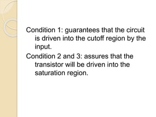Condition 1: guarantees that the circuit
is driven into the cutoff region by the
input.
Condition 2 and 3: assures that the
transistor will be driven into the
saturation region.
 