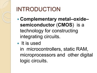 INTRODUCTION
 Complementary metal–oxide–
semiconductor (CMOS) is a
technology for constructing
integrating circuits.
 It is used
in microcontrollers, static RAM,
microprocessors and other digital
logic circuits.
 