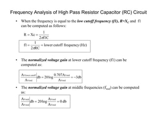 Frequency Analysis of High Pass Resistor Capacitor (RC) Circuit
(Hz)frequencycutofflower
RC2
1
f1
f1C2
1
XcR




• When the frequency is equal to the low cutoff frequency (f1), R=XC and f1
can be computed as follows:
• The normalized voltage gain at lower cutoff frequency (f1) can be
computed as:
• The normalized voltage gain at middle frequencies (fmid) can be computed
as:
3db
A
0.707A
log20db
A
A
Vmid
Vmid
Vmid
cutoffVlower

db0
A
A
log20db
A
A
Vmid
Vmid
Vmid
Vmid

 