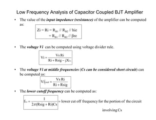 Low Frequency Analysis of Capacitor Coupled BJT Amplifier
CsjXRsigRi
RiVs
Vi


• The value of the input impedance (resistance) of the amplifier can be computed
as:
Zi = Ri = RB1 // RB2 // hie
= RB1 // RB2 // re
• The voltage Vi can be computed using voltage divider rule.
• The voltage Vi at middle frequencies (Cs can be considered short circuit) can
be computed as:
• The lower cutoff frequency can be computed as:
RsigRi
RiVs
Vi mid


Csinvolving
circuittheofportionfor thefrequencyoffcutlower
Ri)Cs(Rsig2
1
fLs 



 