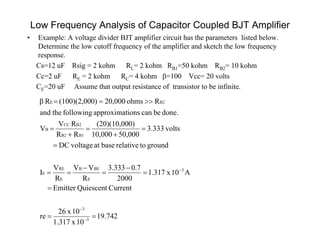 Low Frequency Analysis of Capacitor Coupled BJT Amplifier
• Example: A voltage divider BJT amplifier circuit has the parameters listed below.
Determine the low cutoff frequency of the amplifier and sketch the low frequency
response.
Cs=12 uF Rsig = 2 kohm RL= 2 kohm RB1=50 kohm RB2= 10 kohm
Cc=2 uF RE = 2 kohm RC= 4 kohm =100 Vcc= 20 volts
CE=20 uF Assume that output resistance of transistor to be infinite.
742.19
10x1.317
10x26
re
CurrentQuiescentEmitter
A10x1.317
2000
7.0333.3
R
VV
R
V
I
groundtorelativebaseatvoltageDC
volts3.333
50,00010,000
0)(20)(10,00
RR
RV
V
done.becanionsapproximatfollowingtheand
Rohms20,0000)(100)(2,00Rβ
3
3
3
E
BEB
E
RE
E
B1B2
B2CC
B
B2E

















 