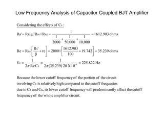 Low Frequency Analysis of Capacitor Coupled BJT Amplifier
circuit.amplifierwholetheoffrequency
cutoffaffect thetlypredominanwillfrequencycutoffloweritsCc,andCstodue
frequeciescutoffthetocomparedhighrelativelyisCinvolving
circuittheofportiontheoffrequencycutofflowertheBecause
Hz225.822
10X205.239)3(2
1
CRe2
1
f
ohms5.2393742.91
100
1612.903
//2000re
β
'R
//RRe
ohms1612.903
000,10
1
000,50
1
2000
1
1
//RRsig//RRs'
:CofeffectsthegConsiderin
E
6-
E
LE
S
E
B2B1
E

















 