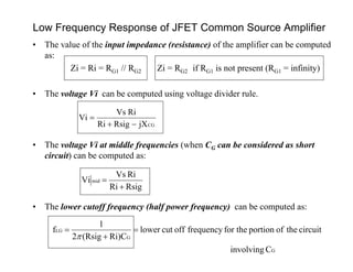 Low Frequency Response of JFET Common Source Amplifier
CGjXRsigRi
RiVs
Vi


• The value of the input impedance (resistance) of the amplifier can be computed
as:
Zi = Ri = RG1 // RG2 Zi = RG2 if RG1 is not present (RG1 = infinity)
• The voltage Vi can be computed using voltage divider rule.
• The voltage Vi at middle frequencies (when CG can be considered as short
circuit) can be computed as:
• The lower cutoff frequency (half power frequency) can be computed as:
RsigRi
RiVs
Vi mid


G
G
LG
Cinvolving
circuittheofportionfor thefrequencyoffcutlower
Ri)C(Rsig2
1
f 



 