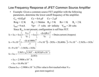 Low Frequency Response of JFET Common Source Amplifier
• Example: Given a common source FET amplifier with the following
parameters, determine the lower cutoff frequency of the amplifier.
CG =0.02F Cc = 0.6 F Cs = 2 F
Rsig = 12 K RG= 1 Mohm RD= 5 K Rs= 1 K RL = 2 K
IDSS= 9 mA Vp= -7 volts rd= infinity VDD = 20 volts
Since RG1 is not present, configuration is self bias FET.
 
negative)moregoes
Vwhenreachedfirstisvalue(ThisA10x2.9806IChoose
1016.49xI
A10x2.9806I
2(183)
)10x4(183)(93.5653.565
II
I183I565.310x90
I183I565.210x920,408II285110x9
7-
)(1000)(I-
110x9I
(Ampere)currentDrain
V
))(R(I-
1I
V
V
1III
GS
3
DQ
3
DQ
3
DQ
32
DQD
DD
3
DD
3
DD
3
2
D3
D
2
P
SD
DSS
2
P
GS
DSSDQD
2
22






























 