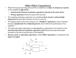 Miller Effect Capacitance
• When the frequencies being processed by an amplifier are high, the frequency response
of the amplifier is affected by:
• Interelectrode (between terminals) capacitance internal to the active device
• Wiring capacitance between leads of the network
• The coupling and bypass capacitors are considered short circuits at mid and high
frequencies because their reactance levels are very low.
• The diagram below shows the existence of a “feedback” capacitance whose reactance
becomes significantly low at high frequencies, that it affects the performance of an
amplifier.
• The input and output capacitance are increased by a capacitance level sensitive to the
interelectrode (between terminals) capacitance (Cf) between the input and output
terminals of the device and the gain of the amplifier.
• Because of Cf, an equivalent capacitance, called Miller capacitance, is produced at the
input and output.
Vo
+
-
Vi
+
-
Zi
Av =Vo / Vi
CfI2
I1
Ii
Ri
 