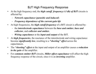 BJT High Frequency Response
• At the high frequency end, the high cutoff frequency (-3 db) of BJT circuits is
affected by:
– Network capacitance (parasitic and induced)
– Frequency dependence of the current gain hfe
• At high frequencies, the high cutoff frequency of a BJT circuit is affected by:
– the interelectrode capacitance between the base and emitter, base and
collector, and collector and emitter.
– Wiring capacitance at the input and output of the BJT.
• At high frequencies, the reactance of the interelectrode and wiring capacitance
become significantly low, resulting to a “shorting” effect across the
capacitances.
• The “shorting” effect at the input and output of an amplifier causes a reduction
in the gain of the amplifier.
• For common emitter BJT circuits, Miller effect capacitance will affect the high
frequency response of the circuit, since it is an inverting amplifier.
 