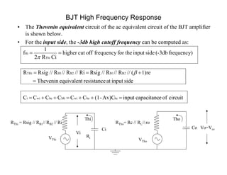 BJT High Frequency Response
• The Thevenin equivalent circuit of the ac equivalent circuit of the BJT amplifier
is shown below.
• For the input side, the -3db high cutoff frequency can be computed as:
Vo=Vce
Vi
Co
Ri
RThi = Rsig // RB1// RB2 // Ri
VThi
Thi Tho
VTho
Ci
RTho= Rc // RL// ro
circuitofecapacitancinputAv)C-(1CCCCCC
sideinputatresistanceequivalentThevenin
1)re(//R//R//RsigRi//R//R//RsigR
frequency)(-3dbsideinputfor thefrequencyoffcuthigher
CiR2
1
f
bcbewiMibewii
B2B1B2B1THi
Thi
Hi






 