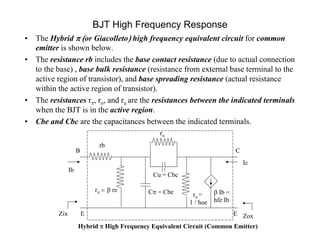 BJT High Frequency Response
• The Hybrid or Giacolletohigh frequency equivalent circuit for common
emitter is shown below.
• The resistance rb includes the base contact resistance (due to actual connection
to the base) , base bulk resistance (resistance from external base terminal to the
active region of transistor), and base spreading resistance (actual resistance
within the active region of transistor).
• The resistances r, ro, and ru are the resistances between the indicated terminals
when the BJT is in the active region.
• Cbe and Cbc are the capacitances between the indicated terminals.
E
Cu = Cbc
Ic
Ib
ro =
1 / hoe
Zix ZoxE
B
C = Cber  re
rb
C
ru
 Ib =
hfe Ib
Hybrid  High Frequency Equivalent Circuit (Common Emitter)
 