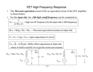 FET High Frequency Response
• The Thevenin equivalent circuit of the ac equivalent circuit of the FET amplifier
is shown below.
• For the input side, the -3db high cutoff frequency can be computed as:
Vo=Vds
Vi
Co
RThi = Rsig // RG1// RG2
VThi
Thi Tho
VTho
Ci
RTho= RD // RL// rd
 
scenariocaseworstget thetoAvforusedisAvmidwhere
sideinputatecapacitanceffectMillerCgdAv1C
circuitofecapacitancinputCCgsCC
sideinputatresistanceequivalentTheveninR//R//RsigR
frequency)(-3dbsideinputfor thefrequencyoffcuthigh
CiR2
1
f
Mi
Miwii
G2G1THi
Thi
Hi





 