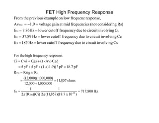 FET High Frequency Response
CsinvolvingcircuittoduefrequencycutofflowerHz851f
CcinvolvingcircuittoduefrequencycutofflowerHz37.89f
Cinvolvingcircuittoduefrequencycutofflower7.86Hzf
Rs)gconsiderin(notsfrequenciemidatgainvoltage9.1Av
response,frequenclowonexampleprevioustheFrom
LS
LC
GLG
mid




Hz800,717
)10x8.71)(857,11(2
1
)(Ci)R(2
1
f
ohms857,11
000,000,1000,12
)000,000,1)(000,12(
R//RsigR
pF7.18pF3(-1.9))-(1pF5pF5
CgdAv)-(1CgsCwiCi
:responsefrequencyhighFor the
12-
Thi
Hi
GThi








 