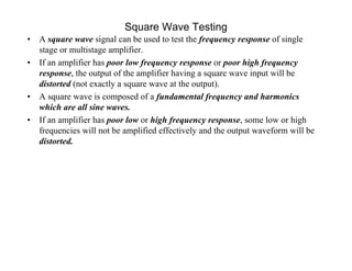 Square Wave Testing
• A square wave signal can be used to test the frequency response of single
stage or multistage amplifier.
• If an amplifier has poor low frequency response or poor high frequency
response, the output of the amplifier having a square wave input will be
distorted (not exactly a square wave at the output).
• A square wave is composed of a fundamental frequency and harmonics
which are all sine waves.
• If an amplifier has poor low or high frequency response, some low or high
frequencies will not be amplified effectively and the output waveform will be
distorted.
 