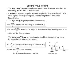 Square Wave Testing
• The high cutoff frequency can be determined from the output waveform by
measuring the rise time of the waveform.
• Rise time is between the point when the amplitude of the waveform is 10 %
of its highest value up to the point when the amplitude is 90 % of its
highest value.
• The high cutoff frequency can be computed as:
• The lower cutoff frequency can be determined from the output waveform
by measuring the tilt of the waveform.
(seconds)timerisetr:where
)ftoequalelyapproximatis(bandwidthamplifierofBandwidth
tr
0.35
fBW
(Hz)amplifieroffrequencycutoffupper
tr
0.35
f
HH
H



(Hz)wavesquareoffrequencyfs
(unitless)tilt
V
V'-V
P:where
(Hz)amplifieroffrequencycutofflowerfs
P
fLO




t
V tilt
V
V’
Rise time (tr)
 