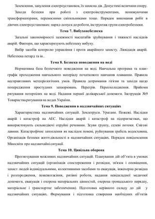 Заземлення, занулення електроустановок, їхзахисна дія. Допустимі величини опору.
Заходи безпеки при роботі з електроінструментами, понижуючими
трансформаторами, переносними світильниками тощо. Порядок виконання робіт в
діючих електроустановках: наряд-допускдо роботи, інструктаж групи електробезпеки.
Тема 7. Вибухонебезпека
Загальні закономірності залежності масштабів зруйнування і тяжкості наслідків
аварій. Фактори, що характеризують небезпеку вибуху.
Вибір засобів контролю управління і проти аварійного захисту. Ліквідація аварій.
Небезпека петард та ін..
Тема 8. Безпека поводження на воді
Нормативна база безпечного поводження на воді. Навчальна програма та план-
графік проходження навчального матеріалу початкового навчання плаванню. Правила
несприятливих метеорологічних умов. Правила дотримання гігієни та заходи щодо
попередження простудних захворювань. Перегрів. Переохолодження. Прийоми
рятування потерпілих на воді. Надання першої долікарської допомоги. Інструкція №9
Товаристварятування на водах України.
Тема 9. Поводження в надзвичайних ситуаціях
Характеристика надзвичайних ситуацій. Землетруси. Урагани. Пожежі. Наслідки
аварій і катастроф на АЕС. Наслідки аварій і катастроф на підприємствах, що
використовують сильнодіючі отруйні речовини. Зсуви ґрунту, селеві потоки. Снігові
лавини. Катастрофічне затоплення як наслідок повені, руйнування гребель водосховищ.
Організація безпеки життєдіяльності в надзвичайних ситуаціях. Порядок повідомлення
Міносвіти про надзвичайніситуації.
Тема 10. Цивільна оборона
Прогнозування можливих надзвичайних ситуацій. Планування дій об’єкта в умовах
надзвичайних ситуацій (організація спостереження і розвідки, зв'язок і оповіщення,
захист людей індивідуальними, колективними засобами та евакуація, інженерна розвідка
і розгородження, пожежогасіння, рятівні роботи, надання невідкладної медичної
допомоги, евакуація і охорона матеріальних цінностей, охорона громадського порядку,
матеріальне і транспортне забезпечення). Підготовка керівного складу до дій у
надзвичайних ситуаціях. Формування і підготовка створення необхідних об’єктів
 