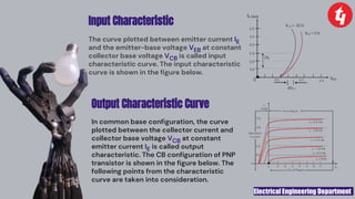 Electrical Engineering Department
Input Characteristic
The curve plotted between emitter current IE
and the emitter-base voltage VEB at constant
collector base voltage VCB is called input
characteristic curve. The input characteristic
curve is shown in the figure below.
Output Characteristic Curve
In common base configuration, the curve
plotted between the collector current and
collector base voltage VCB at constant
emitter current IE is called output
characteristic. The CB configuration of PNP
transistor is shown in the figure below. The
following points from the characteristic
curve are taken into consideration.
 