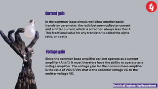 Electrical Engineering Department
Voltage gain
In the common-base circuit, we follow another basic
transistor parameter: the ratio between collector current
and emitter current, which is a fraction always less than 1.
This fractional value for any transistor is called the alpha
ratio, or α ratio
Current gain
Since the common base amplifier can not operate as a current
amplifier (Ai ≅ 1), it must therefore have the ability to operate as a
voltage amplifier. The voltage gain for the common base amplifier
is the ratio of VOUT/VIN, that is the collector voltage VC to the
emitter voltage VE.
 
