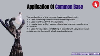 Electrical Engineering Department
The applications of the common base amplifier circuit-
It is used in moving coil microphones Preamplifiers.
It is used in UHF and VHF RF amplifiers.
It is mainly used at high frequencies where low source resistance
is common.
It is used for impedance matching in circuits with very low output
resistances to those with a high input resistance.
Application Of Common Base
 