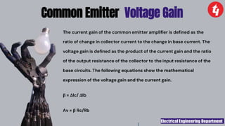 Electrical Engineering Department
The current gain of the common emitter amplifier is defined as the
ratio of change in collector current to the change in base current. The
voltage gain is defined as the product of the current gain and the ratio
of the output resistance of the collector to the input resistance of the
base circuits. The following equations show the mathematical
expression of the voltage gain and the current gain.
β = ΔIc/ ΔIb
Av = β Rc/Rb
Common Emitter Voltage Gain
 