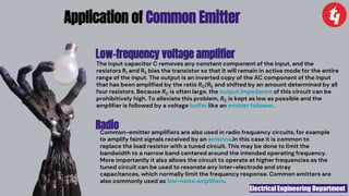 Electrical Engineering Department
Application of Common Emitter
Low-frequency voltage amplifier
The input capacitor C removes any constant component of the input, and the
resistors R1 and R2 bias the transistor so that it will remain in active mode for the entire
range of the input. The output is an inverted copy of the AC component of the input
that has been amplified by the ratio RC/RE and shifted by an amount determined by all
four resistors. Because RC is often large, the output impedance of this circuit can be
prohibitively high. To alleviate this problem, RC is kept as low as possible and the
amplifier is followed by a voltage buffer like an emitter follower.
Radio
Common-emitter amplifiers are also used in radio frequency circuits, for example
to amplify faint signals received by an antenna.In this case it is common to
replace the load resistor with a tuned circuit. This may be done to limit the
bandwidth to a narrow band centered around the intended operating frequency.
More importantly it also allows the circuit to operate at higher frequencies as the
tuned circuit can be used to resonate any inter-electrode and stray
capacitances, which normally limit the frequency response. Common emitters are
also commonly used as low-noise amplifiers.
 