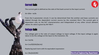 Electrical Engineering Department
Current Gain
The current gain is defined as the ratio of the load current to the input current.
Ai= il/ib= -ie/ib
From the h-parameter circuit, it can be determined that the emitter and base currents are
related through the dependent current source by the constant hfe+1. The current gain is
dependent only on the BJT characteristics and independent of any other circuit element
values. Its value is given by Ai= hfe+1
Voltage Gain
The voltage gain is the ratio of output voltage to input voltage. If the input voltage is again
taken to be the voltage at the input to the transistor, Vb.
Av= Vo/Vb
Av= (vo/il)(il/ib)(ib/vb)
Replacing each term with its equivalent expression
Av= (Re)(Ai)(1/Ri)
 