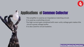 Electrical Engineering Department
Applications of Common Collector
· This amplifier is used as an impedance matching circuit.
· It is used as a switching circuit.
· The high current gain combined with near-unity voltage gain makes this
circuit a great voltage buffer
· It is also used for circuit isolation.
 