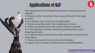 Electrical Engineering Department
Applications of BJT
The applications of the bipolar junction transistor are as
follows:
1. These are the transistors that are preferred in the logic
circuits.
2. It is used in the circuits of amplification.
3. These are preferred in the oscillation circuits.
4. These are preferred in the multi-vibrator circuits.
5. In the clipping circuits, these are preferred for wave
shaping circuits.
6. It used in the circuits of the timer and the circuits of the
time delay.
7. These are used in the circuits of switching.
8. Used in the circuits of detector or as demodulation.
 