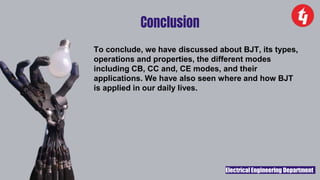 Electrical Engineering Department
Conclusion
To conclude, we have discussed about BJT, its types,
operations and properties, the different modes
including CB, CC and, CE modes, and their
applications. We have also seen where and how BJT
is applied in our daily lives.
 