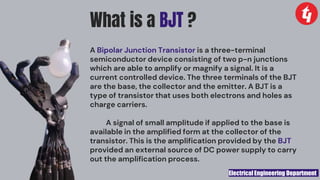 Electrical Engineering Department
What is a BJT ?
A Bipolar Junction Transistor is a three-terminal
semiconductor device consisting of two p-n junctions
which are able to amplify or magnify a signal. It is a
current controlled device. The three terminals of the BJT
are the base, the collector and the emitter. A BJT is a
type of transistor that uses both electrons and holes as
charge carriers.
A signal of small amplitude if applied to the base is
available in the amplified form at the collector of the
transistor. This is the amplification provided by the BJT
provided an external source of DC power supply to carry
out the amplification process.
 
