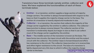 Electrical Engineering Department
Transistors have three terminals namely emitter, collector and
base. We have explained the functionalities of each of these
terminals below:
● Emitter – In a transistor, emitter supplies a large section of majority
charge carriers. The emitter is always forward biased with respect to the
base so that it supplies the majority charge carrier to the base. The
emitter of a transistor is heavily doped and moderate in size.
● Collector – In a transistor, the section that collects the majority of the
charge carrier supplied by the emitter is called a collector. The collector-
base junction is always reverse biased. The collector section of the
transistor is moderately doped, but larger in size so that it can collect
most of the charge carrier supplied by the emitter.
● Base – The middle section of the transistor is known as the base. The
base forms two circuits, the input circuit with the emitter and the output
circuit with the collector. The emitter-base is forward biased and offers
low resistance to the circuit. The collector-base junction is in reverse bias
and offers higher resistance to the circuit. The base of a transistor is
lightly doped and very thin due to which it offers the majority charge
carrier to the base.
 