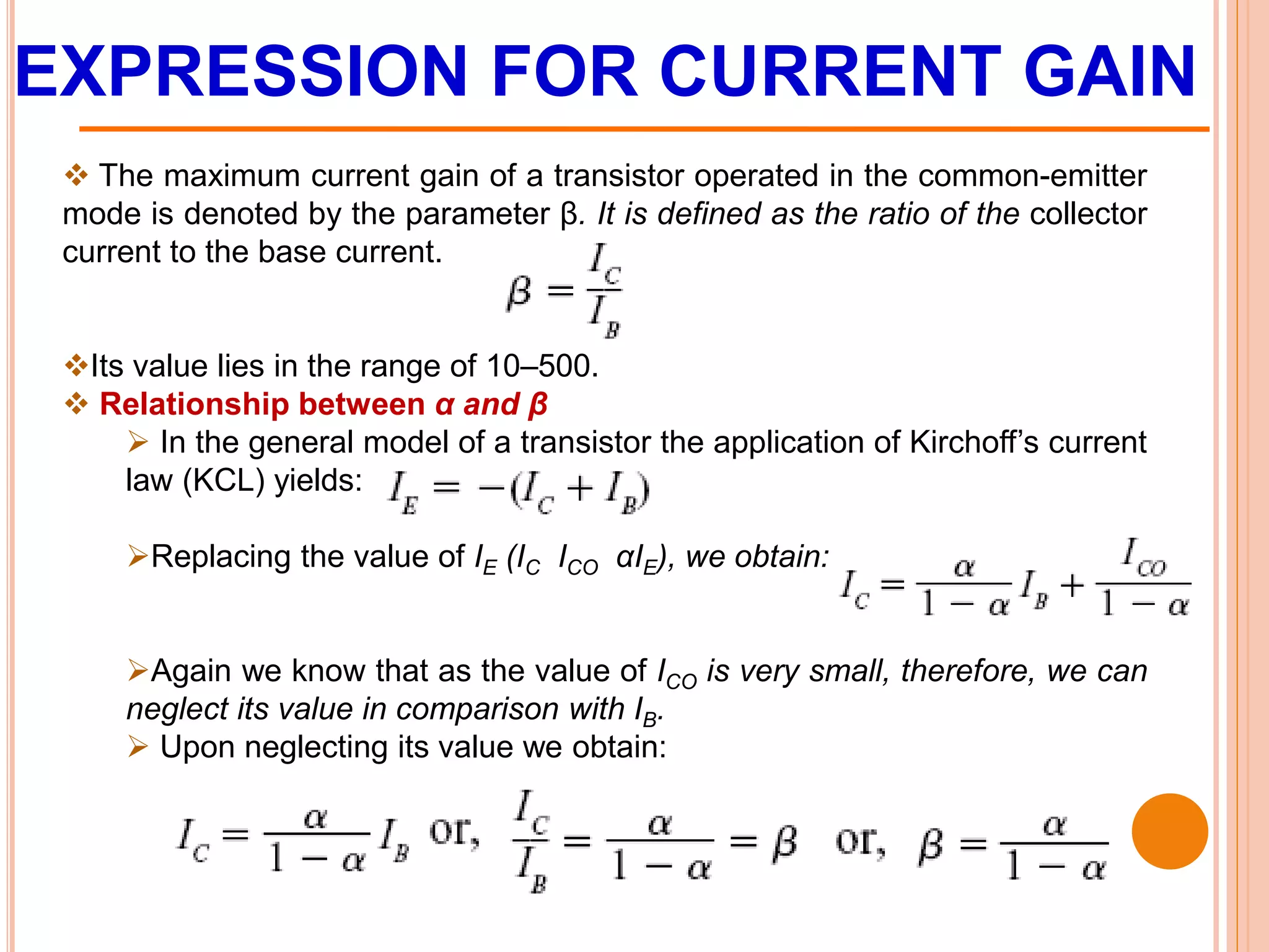 EXPRESSION FOR CURRENT GAIN
 The maximum current gain of a transistor operated in the common-emitter
mode is denoted by the parameter β. It is defined as the ratio of the collector
current to the base current.
Its value lies in the range of 10–500.
 Relationship between α and β
 In the general model of a transistor the application of Kirchoff’s current
law (KCL) yields:
Replacing the value of IE (IC ICO αIE), we obtain:
Again we know that as the value of ICO is very small, therefore, we can
neglect its value in comparison with IB.
 Upon neglecting its value we obtain:
 