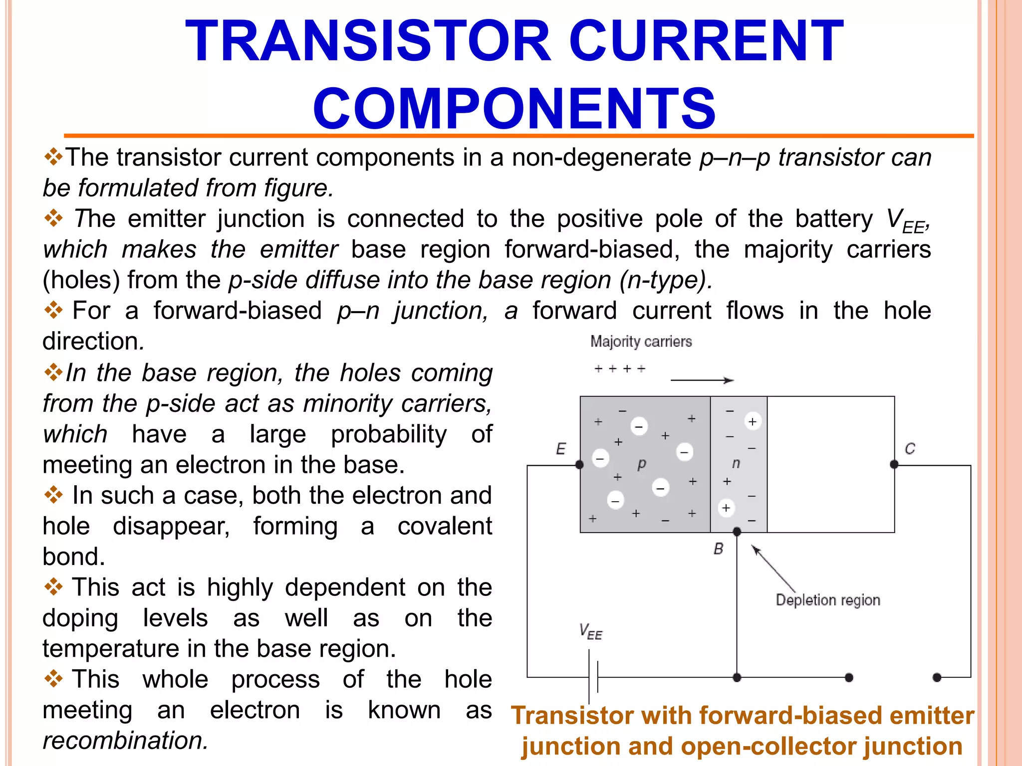 TRANSISTOR CURRENT
COMPONENTS
The transistor current components in a non-degenerate p–n–p transistor can
be formulated from figure.
 The emitter junction is connected to the positive pole of the battery VEE,
which makes the emitter base region forward-biased, the majority carriers
(holes) from the p-side diffuse into the base region (n-type).
 For a forward-biased p–n junction, a forward current flows in the hole
direction.
Transistor with forward-biased emitter
junction and open-collector junction
In the base region, the holes coming
from the p-side act as minority carriers,
which have a large probability of
meeting an electron in the base.
 In such a case, both the electron and
hole disappear, forming a covalent
bond.
 This act is highly dependent on the
doping levels as well as on the
temperature in the base region.
 This whole process of the hole
meeting an electron is known as
recombination.
 