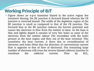 Working Principle of BJT
 Figure shows an n-p-n transistor biased in the active region See
transistor biasing, the BE junction is forward biased whereas the CB
junction is reversed biased. The width of the depletion region of the
BE junction is small as compared to that of the CB junction. The
forward bias at the BE junction reduces the barrier potential and
causes the electrons to flow from the emitter to base. As the base is
thin and lightly doped it consists of very few holes so some of the
electrons from the emitter (about 2%) recombine with the holes
present in the base region and flow out of the base terminal. This
constitutes the base current, it flows due to recombination of
electrons and holes (Note that the direction of conventional current
flow is opposite to that of flow of electrons). The remaining large
number of electrons will cross the reverse biased collector junction to
constitute the collector current. Thus by KCL,
 