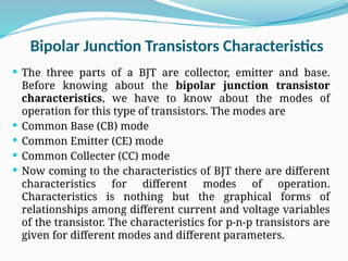 Bipolar Junction Transistors Characteristics
 The three parts of a BJT are collector, emitter and base.
Before knowing about the bipolar junction transistor
characteristics, we have to know about the modes of
operation for this type of transistors. The modes are
 Common Base (CB) mode
 Common Emitter (CE) mode
 Common Collecter (CC) mode
 Now coming to the characteristics of BJT there are different
characteristics for different modes of operation.
Characteristics is nothing but the graphical forms of
relationships among different current and voltage variables
of the transistor. The characteristics for p-n-p transistors are
given for different modes and different parameters.
 