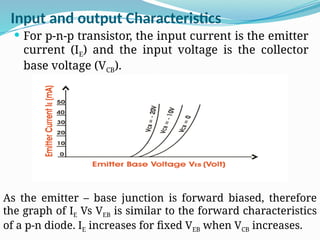 Input and output Characteristics
 For p-n-p transistor, the input current is the emitter
current (IE) and the input voltage is the collector
base voltage (VCB).
As the emitter – base junction is forward biased, therefore
the graph of IE Vs VEB is similar to the forward characteristics
of a p-n diode. IE increases for fixed VEB when VCB increases.
 