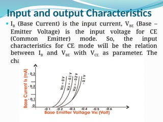Input and output Characteristics
 IB (Base Current) is the input current, VBE (Base –
Emitter Voltage) is the input voltage for CE
(Common Emitter) mode. So, the input
characteristics for CE mode will be the relation
between IB and VBE with VCE as parameter. The
characteristics are shown below
 