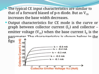  The typical CE input characteristics are similar to
that of a forward biased of p-n diode. But as VCB
increases the base width decreases.
 Output characteristics for CE mode is the curve or
graph between collector current (IC) and collector –
emitter voltage (VCE) when the base current IB is the
parameter. The characteristics is shown below in the
figure.
 