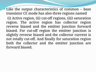  Like the output characteristics of common – base
transistor CE mode has also three regions named
(i) Active region, (ii) cut-off regions, (iii) saturation
region. The active region has collector region
reverse biased and the emitter junction forward
biased. For cut-off region the emitter junction is
slightly reverse biased and the collector current is
not totally cut-off. And finally for saturation region
both the collector and the emitter junction are
forward biased.
 