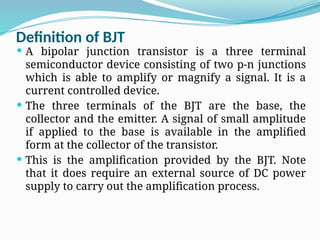 Definition of BJT
 A bipolar junction transistor is a three terminal
semiconductor device consisting of two p-n junctions
which is able to amplify or magnify a signal. It is a
current controlled device.
 The three terminals of the BJT are the base, the
collector and the emitter. A signal of small amplitude
if applied to the base is available in the amplified
form at the collector of the transistor.
 This is the amplification provided by the BJT. Note
that it does require an external source of DC power
supply to carry out the amplification process.
 