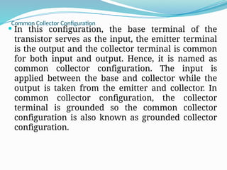 Common Collector Configuration
 In this configuration, the base terminal of the
transistor serves as the input, the emitter terminal
is the output and the collector terminal is common
for both input and output. Hence, it is named as
common collector configuration. The input is
applied between the base and collector while the
output is taken from the emitter and collector. In
common collector configuration, the collector
terminal is grounded so the common collector
configuration is also known as grounded collector
configuration.
 