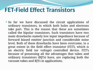 FET-Field Effect Transistors
 So far we have discussed the circuit applications of
ordinary transistors, in which both holes and electrons
take part. This is the reason that these are sometimes
called the bipolar transistors. Such transistors have two
main drawbacks namely low input impedance because of
forward biased emitter junction and considerable noise
level. Both of these drawbacks have been overcome, to a
great extent in the field effect transistor (FET), which is
an electric field (or voltage) controlled device. FET’s
because of possessing all the advantages that tubes and
ordinary transistors (BJTs) have, are replacing both the
vacuum tubes and BJTs in applications.
 